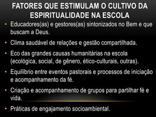 FATORES QUE ESTIMULAM O CULTIVO DA
       ESPIRITUALIDADE NA ESCOLA
• Educadores(as) e gestores(as) sintonizados no Bem e que
  buscam a Deus.
• Clima saudável de relações e gestão compartilhada.
• Eco das grandes causas humanitárias na escola
  (ecológica, social, de gênero, ético-culturais, outras).
• Equilíbrio entre eventos pastorais e processos de iniciação
  e acompanhamento da fé.
• Criação e acompanhamento de grupos para partilhar fé e
  vida.
• Práticas de engajamento socioambiental.
 