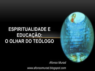 ESPIRITUALIDADE E
    EDUCAÇÃO:
O OLHAR DO TEÓLOGO



                       Afonso Murad
        www.afonsomurad.blogspot.com
 