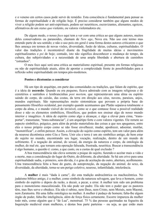 e o veneno em certos casos pode servir de remédio. Esta consciência é fundamental para pensar as
formas de espiritualidade e de religião hoje. É preciso considerar também que alguns modos de
viver a religião podem ser anti-espirituais, podem ser neuróticos, escravizantes, alienantes, egoicos,
afirmativos de um status quo violento, ou valores violentadores etc.

        De algum modo, o nosso foco aqui tem a ver com uma crítica ao que alguns autores, muitos
deles conservadores ou paranoides, chamam de New age, Nova era. Não uso este termo mas
entendo parte de seu sentido; e não o uso pois em geral é uma forma destes autores criticarem o que
lhes ameaça em termos de novas visões, diversidade, fusão de ideias, culturas, espiritualidades. O
valor das tradições é incontestável diante da fragilidade de muitas ideias e movimentos
espiritualizantes e psi de hoje; contudo, isto não significa desconhecer a mudança do tempo, da
cultura, das subjetividades e a necessidade de uma ampla liberdade e abertura de caminhos
“estranhos”.
        O meu foco aqui será uma crítica ao materialismo espiritual, presente em formas religiosas
ou não de espiritualidade atuais, além de apontar a complexidade frente às possibilidades para a
reflexão sobre espiritualidade em tempos pós-modernos.

       Pontos e dicotomias a considerar

        Há um tipo de arquétipo, em parte das comunidades ou tradições, que falam de espírito, que
é a ideia de ascensão. Quando eu era pequeno, ficava admirado com as imagens religiosas e de
cemitérios e santinhos e lembrancinhas post mortem, que representavam uma alma ou espírito
saindo do corpo, do caixão, das costas, da terra em direção aos céus, nuvens, paraísos, anjos,
mundos espirituais. São representações muito sintomáticas que povoam a própria base do
pensamento filosófico ocidental, por exemplo quando acentuamos que Platão separava totalmente o
corpo da alma, e o mundo visível do invisível, como se o que contasse fosse a possível realidade
disso e não os elementos simbólicos, filosóficos, que podem nos ensinar algo de nosso mundo
interior e imagético. A ideia de espírito como algo a alcançar, e algo a elevar para cima, “trans-
portar”, transmutar, “trans-substanciar”, é um arquétipo forte e com valores vigentes. Ele remete ao
aspecto simbólico, psíquico, para além da prisão materialista das coisas a que nos apegamos, entre
eles o nosso próprio corpo como se não fosse envelhecer, mudar, apodrecer, adoentar, mutilar,
“monstrificar”, e enfim perecer. Assim, a elevação do sujeito como espírito, tem um valor para além
da neurose dicotômica entre Céu e Terra. Unir céu e terra é um ato simbólico antigo, de bem estar
do sujeito no mundo, encontrando seu lugar, vocação, realização, dentro de um mundo de
sofrimento. É a negação do animal, do sexual, da energia da natureza e corpo, da ontologia da
mulher, do mal etc. que tornam esta operação falseada, frustrada, neurótica. Buscar a transcendência
é algo humano, a questão é: como, a que custo, ou a custas de qual exclusão ?
        A boa transcendência não eleva somente a psique do sujeito, fazendo-o aceitar mais a vida e
a morte, mas a consideração do lugar do Outro, do diferente, da alteridade. Se há um crivo para uma
espiritualidade sadia, o primeiro, sem dúvida, é o grau de aceitação do outro, abertura, acolhimento.
Uma transcendência feita a base do gueto, da autoproteção, da negação do animal, do sexo, da
diversidade, da alteridade, torna-se um perigo coletivo, neurose, infantilidade, intolerância.

       A mulher é mais “dada à carne”, diz esta tradição androcêntrica ou machocêntrica. No
judaísmo bíblico antigo, é a mulher, como símbolo da natureza selvagem, que leva o homem, como
símbolo do espírito e depois da razão, a decair, a pecar, a errar. A mulher tem sido um problema
para o monoteísmo masculinizado. Ela não pode ser padre. Ela não tem o poder que os pastores
têm, mas lhes serve e obedece. Ela não é rabino, nem Deus, nem Cristo, nem Moisés, nem Maomé,
nem Zaratustra. Há uma falha ontológica na mulher. A mulher é pedaço de homem; falta-lhe algum
órgão de poder, falta-lhe inteligência, além de força física certamente. Escorre impureza da mulher
todo mês, como alguém que é “de Lua”, menstrual. 75 % das pessoas queimadas na fogueira da
Inquisição medieval eram mulheres, e destas boa parte parteiras – ou seja, as que estão mais
 
