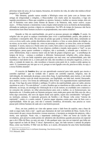 próximas tanto do sexo, da Lua impura, bruxarias, do mistério da vida, do saber não médico-oficial
purgativo e “purificador”.
        Não obstante, quando vamos estudar a Mitologia como raiz junto com as formas mais
antigas de religiosidade e religiões, o Deus-mulher vem muito antes do masculino, e logo em
seguida encontramos o Deus que completa os opostos, homem e mulher ao mesmo tempo, dois em
um. O feminino vem antes como formas de deusas e da Natureza, mãe, mater natura, acqua
mater.... O Deus homem e monoteísta é uma criação relativamente nova na história da humanidade,
afirmada no judaísmo javeísta e depois no cristianismo. Em 90% do tempo do humanus não havia
monoteísmo nem Deus homem exclusivo ou preponderante, mas outros modelos2.

        Quando se fala em espiritualidade, em geral as pessoas pensam em religião. È assim. As
religiões são em geral os espaços constituídos para viver a espiritualidade; porém, não podem se
considerar o monopólio dela. Há um tipo de prisão que pode se formar desta ideia, remetendo ao
extra ecclesia nulla salus, prisão dicotômica entre o dentro e o fora; se estou dentro da religião, ou
na missa, ou no retiro, no templo etc. estou na presença, no espírito; se estou fora, estou no mundo,
mundano. E assim, marca-se a fissão entre um e outro, bem como a sua oposição; o é assim quando
tenho que combater um dos lados. Se sou religioso, combato o mundo, tanto quanto o “mal”, se sou
antirreligioso, posso querer combater o religioso, não o aceitando, e achando que o ateísmo é o
certo. Infelizmente, hoje a neurose maior esta do lado de grupos religiosos que – a semelhança de
tempos de trevas – começa a combater o diferente: homossexual, religiões afro, certas danças,
símbolos, etc. Cria um bode expiatório para projetar seu mal estar, sua unilateralidade, pois não
reconhece o mal dentro de si, e como parte da vida; não reconhece as emoções negativas, a raiva, o
ódio, a vontade de matar etc., não reconhece a loucura como parte de si, vendo-a então apenas no
outro. E é justamente por isto que se a vê, porque se tem ligação com ela, precisa-se dela, ou seja, é
a nossa Sombra atuando3.

        O conceito de Sombra deve ser um aprendizado essencial para todo aquele que enceta o
caminho espiritual - que na verdade não é apenas um caminho especial, religioso, mas de
individuação, de maturação da psique, como dizia Jung. A espiritualidade, para muitos, é um modo
de camuflar, muitas vezes de modo inconsciente, sua fragilidade, seu lado mal, mortal, fracassado,
seus medos e a raiva. Um forma de sublimação, diria Freud. Um engrandecimento espiritualizante
do ego. Uma fuga da carne trêmula e ambígua. O cultivo da espiritualidade, para ser sadio, precisa
encontrar-se com o “Eu sem defesas”, e com a Sombra que se manifesta no ódio oculto ao outro, ao
diferente, na inveja, na estratégia de vitimização de si ou de outrem, na crueldade com a natureza e
no consumo dos animais; no olhar preconceituoso para com a mulher, ou os homossexuais; nas
depressões etc. A Sombra pode ser bastante perigosa, mais ainda para quem não lida com ela, não a
torna algo consciente, não ouve de algum modo seus apelos, sejam eles considerados “selvagens”
ou instituais, animais. A repressão grosseira da Sombra e do Desejo volta como “retorno do
reprimido”, contra si e contra outrem. È preciso pagar algumas contas para estar de bem com a
espiritualidade. Além do que, está não é somente romântica, divinizante, mas precisa as vezes
passar pelo inferno humano de cada um e sua história pessoal.

       Deus, em tese, poderia ser visto não apenas como o lado bom do espírito, mas a base de
onde se ergue tudo, bem e mal – aquilo que chamamos de mal vem também de Deus. Assim, Ele se
torna maior do que a nossa dicotomia e nossas neuroses, e incorpora as energias da natureza, vida e
morte, sem oposição. Neste viés, a importante simbologia e Mito em torno de Lúcifer são
reveladores, pois preserva ainda pontos de sabedoria não dicotômica quando preconiza em especial
que o ele é filho de Deus, ou seja, um anjo. E não qualquer anjo, mas um ser especial, que tinha um
lugar especial ao lado de Deus. E decai. Apresenta-se, aqui, um lado terreno e natural do próprio
Deus, como sua Sombra. O Mal vem do Bem; se é assim, obviamente há uma forte familiaridade

2 Sobre isto, excelente livro é o de Karen Armstrong, Uma história de Deus.
3 Cf. Pelizzoli, 2009.
 