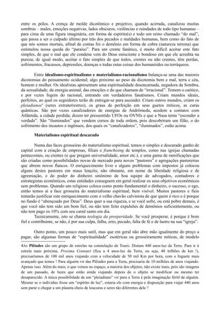 entre os pólos. A crença de molde dicotômico e projetivo, quando acirrada, canalizou muitas
sombras – males, emoções negativas, lados obscuros, violências e ruindades de todo tipo humanas –
para cima de uma figura imaginária, em forma de espírito(s) e todo um reino chamado “do mal”,
que passa a ser o culpado último por trás dos pecados e maldades humanas, bem como do fato de
que nós somos mortais, afinal de contas foi o demônio em forma de cobra (natureza terrena) que
estimulou nossa queda do “paraíso”. Para um crente fanático, é muito difícil aceitar este fato
simples, de que o mal que ele condena vem do Deus onisciente e bondoso em que ele acredita na
pureza; de igual modo, aceitar o fato simples de que todos, crentes ou não crentes, têm perdas,
sofrimentos, fracassos, depressões, doenças e todas estas coisas dos humanóides ou terráqueos.

        Entre idealismo-espiritualismo e materialismo-racionalismo balança-se uma das maiores
dicotomias do pensamento ocidental; algo próximo ao peso da dicotomia bem e mal, terra e céu,
homem e mulher. Os idealistas apresentam uma espiritualidade desencarnada, negadora da Sombra,
da sexualidade, da energia animal, das emoções e do que chamam de “irracional”. Temem o caótico,
e por vezes fogem do racional, entrando em verdadeiros fanatismos. Criam mundos ideais,
perfeitos, ao qual os seguidores terão de entregar-se para ascender. Criam outros mundos, criam os
pleiadianos4 (seres extraterrestres), os graus de perfeição em seus guetos míticos, as curas
quânticas. São por vezes canalizadores de energias de Andrômeda, acedem a contatos com
Atlântida, a cidade perdida; dizem ter pressentido UFOs ou OVNIs e que a Nasa tenta “esconder a
verdade”. São “iluminados” que vendem cursos de toda ordem, pois descobriram um filão, o do
sofrimento dos incautos e ingênuos, dos quais os “canalizadores”, “iluminados”, estão acima.

       Materialismo espiritual descarado

        Numa das faces grosseiras do materialismo espiritual, temos o simples e descarado ganho de
capital com a criação de empresas, filiais e franchising de templos, como nas igrejas chamadas
pentecostais, ou crentes (e que pregam universalidade, amor etc.), e uma gama de ramificações que
são criadas como possibilidades novas de mercado para novos “pastores” e agregações pastoreiras
que abrem novos flancos. O enriquecimento livre e alguns problemas com impostos já colocou
alguns destes pastores em maus lençóis; não obstante, em nome da liberdade religiosa e de
agremiação, e do poder do dinheiro sinônimo de boa equipe de advogados, contadores e
estrategistas econômicos, estas entidades conseguem em geral realizar os seus objetivos econômicos
sem problemas. Quando um religioso coloca como ponto fundamental o dinheiro, o sucesso, o ego,
então temos aí a face grosseira do materialismo espiritual, bem visível. Muitos pastores e fieis
tentarão justificar este enriquecimento com o velho chavão calvinista de que quem é rico o é porque
no fundo é “abençoado por Deus”. Deus quer a sua riqueza, e se você sofre, ou está pobre demais, é
que você não tem sido um bom fiel, ou não tem feito expulsões de demônios suficientemente, ou
não tem pago os 10% com seu carnê santo em dia.
        Tecnicamente, isto se chama teologia da prosperidade. Se você prosperar, é porque é bom
fiel e contribuinte, se não, é por sua culpa, falha, erro, pecado, falta de fé e de lastro na sua “igreja”.

       Outro ponto, um pouco mais sutil, mas que em geral não abre mão igualmente do preço a
pagar, são algumas formas de “espiritualidade” esotéricas ou grosseiramente míticas, de modelo
4As Plêiades são um grupo de estrelas na constelação de Touro. Distam 440 anos-luz da Terra. Para ir à
estrela mais próxima, Proxima Centauri (fica a 4 anos-luz da Terra, ou seja, 40 trilhões de km !),
precisaríamos de 100 mil anos viajando com a velocidade de 50 mil Km por hora, com o foguete mais
avançado que temos ! Para alguém vir das Plêiades para a Terra, precisaria de 10 milhões de anos viajando.
Apenas isso. Além do mais, o que vemos no espaço, a maioria dos objetos, não existe mais, pois são imagens
de um passado, de luzes que estão ainda viajando depois de o objeto se modificar ou mesmo ter
desaparecido. A única possibilidade de um “pleiadiano” vir para a Terra é pela imaginação fértil de alguém.
Mesmo se o indivíduo fosse um “espírito de luz”, estaria ele com energia e disposição para viajar 440 anos
sem parar e chegar a um planeta cheio de loucuras e seres tão diferentes dele ?
 