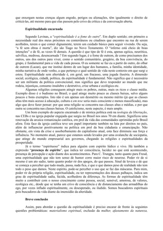 que enxergam nestas crenças algum engodo, perigos ou alienações, têm igualmente o direito de
criticá-las, até mesmo para que elas passem pelo crivo da crítica e da conversação aberta.

       Espiritualidade encarnada

        Segundo Levinas, a “espiritualidade é a fome do outro”. Em duplo sentido; em primeiro a
necessidade real dos meus próximos ou conterrâneos ou citadinos que encontro na rua de serem
acolhidos, terem o que comer dignamente, terem um cuidado básico para seguir vivendo. Ou seja,
“a fé sem obras é morta”, diz são Tiago no Novo Testamento. O “inferno está cheio de boas
intenções” e de fé, as vezes fé demais. A questão é que tipo de fé é esta, apenas egóica, neurótica,
salvífica, medrosa, desencarnada ? Em segundo lugar, é a fome de outrem, de como precisamos dos
outros, uns dos outros para viver, como o sentido comunitário, gregário, da boa convivência, do
grupo, é fundamental para a vida de cada pessoa. O eu somente se faz eu a partir do outro, do olhar
de outrem (Lacan), que me institui dentro de um lugar dos humanos, a família, minha identidade,
minha narrativa de onde venho, a que pertenço e qual sentido de vida neste contexto em que surgi e
estou. Espiritualidade sem alteridade é, em geral, um fracasso, uma jogada ilusória. A dimensão
social, ecológica, cidadã, política, da espiritualidade é fundamental. Não significa que é necessário
ser um militante da política convencional, mas significa que devo responder ao mundo que me
rodeia, injustiças, consumo insalubre e destrutivo, crise urbana e ecológica etc.
        Algumas religiões conseguem atingir mais os pobres, outras, mais os ricos e classe média.
Exemplo disso é o budismo no Brasil, o qual atinge muito pouco as classes baixas, salvo alguns
poucos e bons exemplos. Isto não é um apenas um desmérito ou mesmo mérito (já que as classes
altas têm mais acesso à educação, cultura e em tese seria mais consciente e menos massificada), mas
algo que deve fazer pensar: por que uma religião se concentra nas classes altas e médias, e por que
outra se concentra nas classes baixas. O catolicismo, neste aspecto, é mais amplo.
        Um bom exemplo do aspecto encarnado e de mística política está na teologia da libertação,
nas CEBs e na igreja popular engajada que surgiu no Brasil nos anos 70 em diante. Significou uma
renovação da arcaica romanização católica, em prol da vida das comunidades oprimidas pelo Brasil
afora. Esta face da igreja católica teve um papel importante também na luta por direitos no país,
além de influenciar positivamente na política em prol da boa cidadania e emancipação. Não
obstante, em vista da crise e assoberbamento do capitalismo atual, esta face diminuiu sua força e
influência. No momento atual, parece que estamos sendo levados por uma avalanche de sociopatia,
que atinge do mundo empresarial aos governos, chegando às religiões e espiritualidades da
prosperidade.
        Já o termo “espirituoso” indica para alguém com espirito lúdico e vivo. Há também a
expressão “presença de espírito”, que indica ter consciência, lucidez no que está acontecendo,
presença de percepção e ação diante dos acontecimentos. Para C. Trungpa, tanto quanto para Freud,
uma espiritualidade que não tem senso de humor corre maior risco de neurose. Poder rir de si
mesmo é um ato sadio, tanto quanto poder rir dos apegos, do que passou. Sinal de leveza e de que
se começa a perceber que tudo muda, passa, nada fica, e que o que damos peso de realidade não tem
todo o peso que damos. Neste espirito, pode-se perceber o uso que se faz das máscaras. Para mim,
poder rir da própria religião, espiritualidade, ou ter representações dos deuses palhaços, indica um
grau de espiritualidade sadia, lúcida, acolhedora da diferença. As formas de espiritualidade têm
muito a contribuir com o nosso crescimento como pessoa, social, sensível, amorosa, de valores,
ecológica etc., desde que se tenha um crivo de consciência e de distanciamento das armadilhas do
ego, por vezes inflado espiritualmente, ou desesperado, ou iludido. Somos buscadores espirituais
pois buscadores da vida diante da imensidão da alteridade.

       Breve conclusão

       Assim, para abordar a questão da espiritualidade é preciso encarar de frente às seguintes
questões problemáticas: materialismo espiritual, exclusão da mulher, afastamento da natureza,
 
