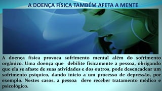 A DOENÇA FÍSICA TAMBÉM AFETA A MENTE
A doença física provoca sofrimento mental além do sofrimento
orgânico. Uma doença que debilite fisicamente a pessoa, obrigando
que ela se afaste de suas atividades e dos outros, pode desencadear um
sofrimento psíquico, dando inicio a um processo de depressão, por
exemplo. Nestes casos, a pessoa deve receber tratamento médico e
psicológico.
 