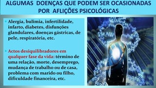 ALGUMAS DOENÇAS QUE PODEM SER OCASIONADAS
POR AFLIÇÕES PSICOLÓGICAS
 Alergia, bulimia, infertilidade,
infarto, diabetes, disfunções
glandulares, doenças gástricas, de
pele, respiratória, etc.
 Actos desiquilibradores em
qualquer fase da vida: término de
uma relação, morte, desemprego,
mudança de trabalho ou de casa,
problema com marido ou filho,
dificuldade financeira, etc.
 