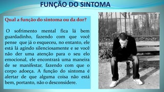 FUNÇÃO DO SINTOMA
Qual a função do sintoma ou da dor?
O sofrimento mental fica lá bem
guardadinho, fazendo com que você
pense que já o esqueceu, no entanto, ele
está lá agindo silenciosamente e se você
não der uma atenção para o seu elo
emocional, ele encontrará uma maneira
de se manifestar, fazendo com que o
corpo adoeça. A função do sintoma é
alertar de que alguma coisa não está
bem, portanto, não o desconsidere.
 