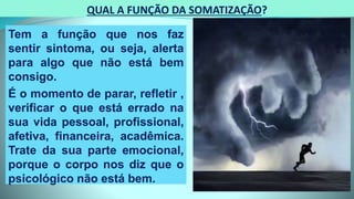 QUAL A FUNÇÃO DA SOMATIZAÇÃO?
Tem a função que nos faz
sentir sintoma, ou seja, alerta
para algo que não está bem
consigo.
É o momento de parar, refletir ,
verificar o que está errado na
sua vida pessoal, profissional,
afetiva, financeira, acadêmica.
Trate da sua parte emocional,
porque o corpo nos diz que o
psicológico não está bem.
 