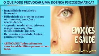 O QUE PODE PROVOCAR UMA DOENÇA PSICOSSOMÁTICA?
 Instabilidade social e/ou
financeira.
 Dificuldade de mostrar os seus
sentimentos, emoções e
necessidades.
 Angústia, medo, raiva, tristeza,
insegurança, orgulho,
inflexibilidade, rigidez.
 Depressão, ansiedade, fobias,
pânico e stress.
 ATENÇÃO!!! Todo sofrimento
emocional debilita a pessoa no seu
todo.
 