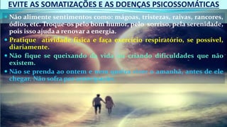 EVITE AS SOMATIZAÇÕES E AS DOENÇAS PSICOSSOMÁTICAS
 Não alimente sentimentos como: mágoas, tristezas, raivas, rancores,
ódios, etc. Troque-os pelo bom humor, pelo sorriso, pela serenidade,
pois isso ajuda a renovar a energia.
 Pratique atividade física e faça exercício respiratório, se possível,
diariamente.
 Não fique se queixando da vida ou criando dificuldades que não
existem.
 Não se prenda ao ontem e nem queira viver o amanhã, antes de ele
chegar. Não sofra por antecipação.
 
