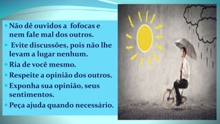  Não dê ouvidos a fofocas e
nem fale mal dos outros.
 Evite discussões, pois não lhe
levam a lugar nenhum.
 Ria de você mesmo.
 Respeite a opinião dos outros.
 Exponha sua opinião, seus
sentimentos.
 Peça ajuda quando necessário.
 