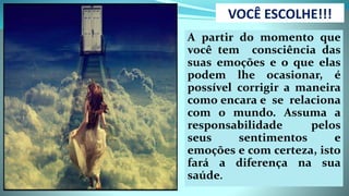 VOCÊ ESCOLHE!!!
A partir do momento que
você tem consciência das
suas emoções e o que elas
podem lhe ocasionar, é
possível corrigir a maneira
como encara e se relaciona
com o mundo. Assuma a
responsabilidade pelos
seus sentimentos e
emoções e com certeza, isto
fará a diferença na sua
saúde.
 