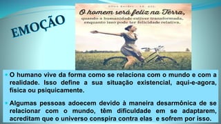  O humano vive da forma como se relaciona com o mundo e com a
realidade. Isso define a sua situação existencial, aqui-e-agora,
física ou psiquicamente.
 Algumas pessoas adoecem devido à maneira desarmônica de se
relacionar com o mundo, têm dificuldade em se adaptarem,
acreditam que o universo conspira contra elas e sofrem por isso.
 