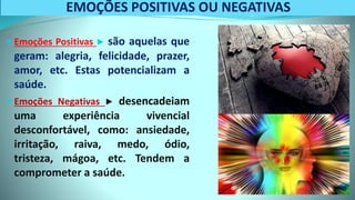 EMOÇÕES POSITIVAS OU NEGATIVAS
 Emoções Positivas ▶ são aquelas que
geram: alegria, felicidade, prazer,
amor, etc. Estas potencializam a
saúde.
 Emoções Negativas ▶ desencadeiam
uma experiência vivencial
desconfortável, como: ansiedade,
irritação, raiva, medo, ódio,
tristeza, mágoa, etc. Tendem a
comprometer a saúde.
 