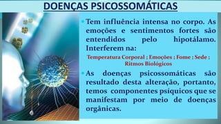 DOENÇAS PSICOSSOMÁTICAS
 Tem influência intensa no corpo. As
emoções e sentimentos fortes são
entendidos pelo hipotálamo.
Interferem na:
Temperatura Corporal ; Emoções ; Fome ; Sede ;
Ritmos Biológicos
 As doenças psicossomáticas são
resultado desta alteração, portanto,
temos componentes psíquicos que se
manifestam por meio de doenças
orgânicas.
 