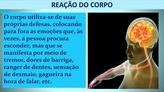 REAÇÃO DO CORPO
O corpo utiliza-se de suas
próprias defesas, colocando
para fora as emoções que, às
vezes, a pessoa procura
esconder, mas que se
manifesta por meio de
tremor, dores de barriga,
ranger de dentes, sensação
de desmaio, gagueira na
hora de falar, etc.
 