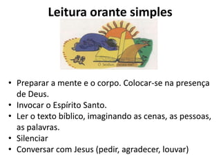 Leitura orante simples




• Preparar a mente e o corpo. Colocar-se na presença
  de Deus.
• Invocar o Espírito Santo.
• Ler o texto bíblico, imaginando as cenas, as pessoas,
  as palavras.
• Silenciar
• Conversar com Jesus (pedir, agradecer, louvar)
 