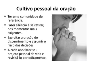 Cultivo pessoal da oração
 Ter uma comunidade de
  referência.
 Fazer silêncio e se retirar,
  nos momentos mais
  exigentes.
 Exercitar a oração de
  discernimento e assumir o
  risco das decisões.
 A cada ano fazer seu
  projeto pessoal de vida e
  revisitá-lo periodicamente.
 