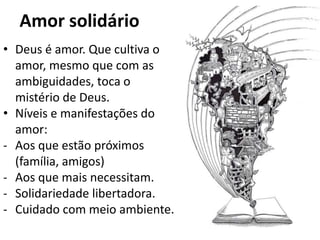 Amor solidário
• Deus é amor. Que cultiva o
  amor, mesmo que com as
  ambiguidades, toca o
  mistério de Deus.
• Níveis e manifestações do
  amor:
- Aos que estão próximos
  (família, amigos)
- Aos que mais necessitam.
- Solidariedade libertadora.
- Cuidado com meio ambiente.
 