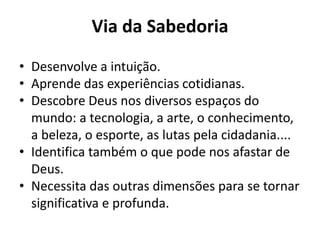 Via da Sabedoria
• Desenvolve a intuição.
• Aprende das experiências cotidianas.
• Descobre Deus nos diversos espaços do
  mundo: a tecnologia, a arte, o conhecimento,
  a beleza, o esporte, as lutas pela cidadania....
• Identifica também o que pode nos afastar de
  Deus.
• Necessita das outras dimensões para se tornar
  significativa e profunda.
 