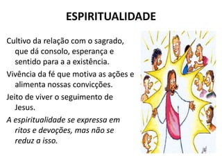 ESPIRITUALIDADE
Cultivo da relação com o sagrado,
   que dá consolo, esperança e
   sentido para a a existência.
Vivência da fé que motiva as ações e
   alimenta nossas convicções.
Jeito de viver o seguimento de
   Jesus.
A espiritualidade se expressa em
   ritos e devoções, mas não se
   reduz a isso.
 