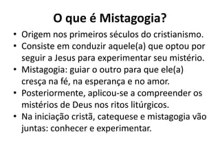 O que é Mistagogia?
• Origem nos primeiros séculos do cristianismo.
• Consiste em conduzir aquele(a) que optou por
  seguir a Jesus para experimentar seu mistério.
• Mistagogia: guiar o outro para que ele(a)
  cresça na fé, na esperança e no amor.
• Posteriormente, aplicou-se a compreender os
  mistérios de Deus nos ritos litúrgicos.
• Na iniciação cristã, catequese e mistagogia vão
  juntas: conhecer e experimentar.
 
