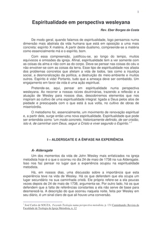 1

Espiritualidade em perspectiva wesleyana
Rev. Eber Borges da Costa

De modo geral, quando falamos de espiritualidade, logo pensamos numa
dimensão mais abstrata da vida humana que está em oposição a uma mais
concreta: espírito X matéria. A partir deste dualismo, compreende-se a matéria
como essencialmente má e o espírito, bom.
Com essa compreensão, justificou-se, ao longo do tempo, muitos
equívocos e omissões da igreja. Afinal, espiritualidade tem a ver somente com
as coisas da alma e não com as do corpo. Deve-se pensar nas coisas do céu e
não envolver-se com as coisas da terra. Esse tipo de espiritualidade nos afasta
dos problemas concretos que afetam a vida de todos, tais como a injustiça
social, a desmoralização da política, a destruição do meio-ambiente e muitos
outros. Espírito é vida! Portanto, tudo que a ameaça deve ser combatido. Um
engajamento em favor da vida é uma ação espiritual.
Pretende-se, aqui, pensar em espiritualidade numa perspectiva
wesleyana. Ao recorrer a nossas raízes doutrinárias, trazendo a reflexão e a
atuação de Wesley para nossos dias, descobriremos elementos que nos
inspiram ao cultivo de uma espiritualidade integral: ligada a Deus pelos atos de
piedade e preocupada com o que está à sua volta, no cultivo de obras de
misericórdia.
O metodismo foi, essencialmente, um movimento de renovação espiritual
e, a partir dele, surge então uma nova espiritualidade. Espiritualidade que pode
ser entendida como “um modo concreto, historicamente definido, de ser cristão,
isto é, de caminhar com Deus, seguir a Cristo e viver segundo o Espírito.” 1

I – ALDERSGATE E A ÊNFASE NA EXPERIÊNCIA
A- Aldersgate
Um dos momentos da vida de John Wesley mais enfatizados na igreja
metodista hoje é o que o ocorreu no dia 24 de maio de 1738 na rua Aldersgate.
Isso nos faz pensar no lugar que a experiência ocupou na espiritualidade
metodista.
Há, em nossos dias, uma discussão sobre a importância que esta
experiência teve na vida de Wesley. Há os que defendem que ela ocupa um
lugar secundário na sua caminhada cristã. Ele próprio refere-se a ela poucas
vezes depois de 24 de maio de 1738, argumenta-se. Por outro lado, há os que
defendem que a falta de referências constantes a ela não serve de base para
desmerecê-la. A descrição do que ocorreu naquela noite, feita por Wesley em
seu diário, é um sinal claro de que ali houve uma conversão.
1

José Carlos de SOUZA, Fazendo Teologia numa perspectiva metodista, p. 131 Caminhando: Revista da
Faculdade de Teologia da Igreja Metodista, n. 12

 