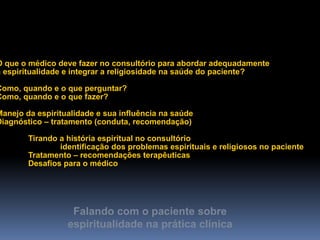 Falando com o paciente sobre
espiritualidade na prática clínica
Integração da Espiritualidade na Prática Clínica
O que o médico deve fazer no consultório para abordar adequadamente
a espiritualidade e integrar a religiosidade na saúde do paciente?
Como, quando e o que perguntar?
Como, quando e o que fazer?
Manejo da espiritualidade e sua influência na saúde
Diagnóstico – tratamento (conduta, recomendação)
Tirando a história espiritual no consultório
identificação dos problemas espirituais e religiosos no paciente
Tratamento – recomendações terapêuticas
Desafios para o médico
 