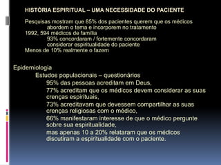 HISTÓRIA ESPIRITUAL – UMA NECESSIDADE DO PACIENTE
Pesquisas mostram que 85% dos pacientes querem que os médicos
abordem o tema e incorporem no tratamento
1992, 594 médicos de família
93% concordaram / fortemente concordaram
considerar espiritualidade do paciente
Menos de 10% realmente o fazem
Epidemiologia
Estudos populacionais – questionários
95% das pessoas acreditam em Deus,
77% acreditam que os médicos devem considerar as suas
crenças espirituais,
73% acreditavam que devessem compartilhar as suas
crenças religiosas com o médico,
66% manifestaram interesse de que o médico pergunte
sobre sua espiritualidade,
mas apenas 10 a 20% relataram que os médicos
discutiram a espiritualidade com o paciente.
 