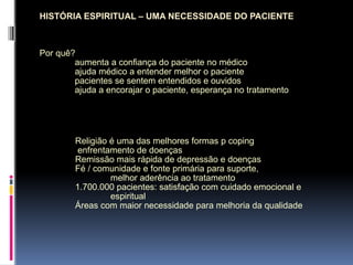 HISTÓRIA ESPIRITUAL – UMA NECESSIDADE DO PACIENTE
Por quê?
aumenta a confiança do paciente no médico
ajuda médico a entender melhor o paciente
pacientes se sentem entendidos e ouvidos
ajuda a encorajar o paciente, esperança no tratamento
Religião é uma das melhores formas p coping
enfrentamento de doenças
Remissão mais rápida de depressão e doenças
Fé / comunidade e fonte primária para suporte,
melhor aderência ao tratamento
1.700.000 pacientes: satisfação com cuidado emocional e
espiritual
Áreas com maior necessidade para melhoria da qualidade
 