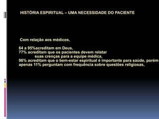 Com relação aos médicos,
64 a 95%acreditam em Deus,
77% acreditam que os pacientes devem relatar
suas crenças para a equipe médica,
96% acreditam que o bem-estar espiritual é importante para saúde, porém
apenas 11% perguntam com frequência sobre questões religiosas,
HISTÓRIA ESPIRITUAL – UMA NECESSIDADE DO PACIENTE
 