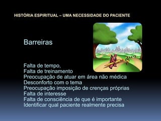 Barreiras
Falta de tempo,
Falta de treinamento
Preocupação de atuar em área não médica
Desconforto com o tema
Preocupação imposição de crenças próprias
Falta de interesse
Falta de consciência de que é importante
Identificar qual paciente realmente precisa
HISTÓRIA ESPIRITUAL – UMA NECESSIDADE DO PACIENTE
 