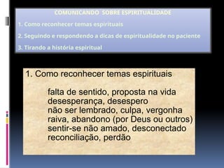 1. Como reconhecer temas espirituais
falta de sentido, proposta na vida
desesperança, desespero
não ser lembrado, culpa, vergonha
raiva, abandono (por Deus ou outros)
sentir-se não amado, desconectado
reconciliação, perdão
COMUNICANDO SOBRE ESPIRITUALIDADE
1. Como reconhecer temas espirituais
2. Seguindo e respondendo a dicas de espiritualidade no paciente
3. Tirando a história espiritual
 