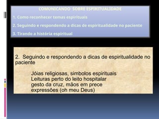 2. Seguindo e respondendo a dicas de espiritualidade no
paciente
Jóias religiosas, simbolos espirituais
Leituras perto do leito hospitalar
gesto da cruz, mãos em prece
expressões (oh meu Deus)
COMUNICANDO SOBRE ESPIRITUALIDADE
1. Como reconhecer temas espirituais
2. Seguindo e respondendo a dicas de espiritualidade no paciente
3. Tirando a história espiritual
 