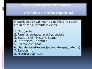 História espiritual inserida na história social
Estilo de vida, hábitos e vícios
1. Ocupação
2. Família, amigos, relações sociais
3. Estado civil - História sexual
4. Interesses – hobbies
5. Exercícios físicos
6. Uso de substâncias (álcool, drogas, cafeína)
7. Tabagismo
8. História espiritual
COMUNICANDO SOBRE ESPIRITUALIDADE
3. Tirando a história espiritual
 