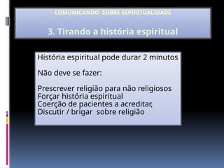 História espiritual pode durar 2 minutos
Não deve se fazer:
Prescrever religião para não religiosos
Forçar história espiritual
Coerção de pacientes a acreditar,
Discutir / brigar sobre religião
COMUNICANDO SOBRE ESPIRITUALIDADE
3. Tirando a história espiritual
 