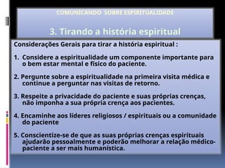 Considerações Gerais para tirar a história espiritual :
1. Considere a espiritualidade um componente importante para
o bem estar mental e físico do paciente.
2. Pergunte sobre a espiritualidade na primeira visita médica e
continue a perguntar nas visitas de retorno.
3. Respeite a privacidade do paciente e suas próprias crenças,
não imponha a sua própria crença aos pacientes.
4. Encaminhe aos líderes religiosos / espirituais ou a comunidade
do paciente
5. Conscientize-se de que as suas próprias crenças espirituais
ajudarão pessoalmente e poderão melhorar a relação médico-
paciente a ser mais humanística.
COMUNICANDO SOBRE ESPIRITUALIDADE
3. Tirando a história espiritual
 