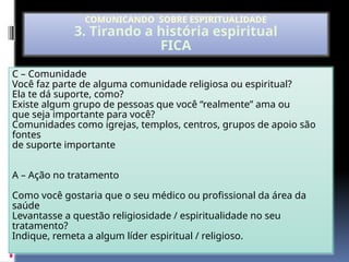 C – Comunidade
Você faz parte de alguma comunidade religiosa ou espiritual?
Ela te dá suporte, como?
Existe algum grupo de pessoas que você “realmente” ama ou
que seja importante para você?
Comunidades como igrejas, templos, centros, grupos de apoio são
fontes
de suporte importante
A – Ação no tratamento
Como você gostaria que o seu médico ou profissional da área da
saúde
Levantasse a questão religiosidade / espiritualidade no seu
tratamento?
Indique, remeta a algum líder espiritual / religioso.
COMUNICANDO SOBRE ESPIRITUALIDADE
3. Tirando a história espiritual
FICA
 