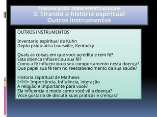 OUTROS INSTRUMENTOS
Inventario espiritual de Kuhn
Depto psiquiatria Louisville, Kentucky
Quais as coisas em que voce acredita e tem fé?
Esta doenca influenciou sua fé?
Como a fé influenciou o seu comportamento nesta doença?
Que papel sua fé tem no reestabelecimento da sua saúde?
Historia Espiritual de Mathews
I+I+I= Importância, Influência, interação
A religião e Importante para você?
Ela influencia o modo como você vê a doença?
Voce gostaria de discutir suas práticas e crenças?
COMUNICANDO SOBRE ESPIRITUALIDADE
3. Tirando a história espiritual
Outros instrumentos
 