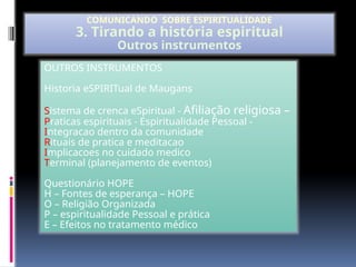OUTROS INSTRUMENTOS
Historia eSPIRITual de Maugans
Sistema de crenca eSpiritual - Afiliação religiosa –
Praticas espirituais - Espiritualidade Pessoal -
Integracao dentro da comunidade
Rituais de pratica e meditacao
Implicacoes no cuidado medico
Terminal (planejamento de eventos)
Questionário HOPE
H – Fontes de esperança – HOPE
O – Religião Organizada
P – espiritualidade Pessoal e prática
E – Efeitos no tratamento médico
COMUNICANDO SOBRE ESPIRITUALIDADE
3. Tirando a história espiritual
Outros instrumentos
 