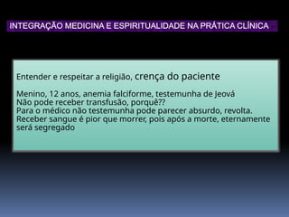 Entender e respeitar a religião, crença do paciente
Menino, 12 anos, anemia falciforme, testemunha de Jeová
Não pode receber transfusão, porquê??
Para o médico não testemunha pode parecer absurdo, revolta.
Receber sangue é pior que morrer, pois após a morte, eternamente
será segregado
INTEGRAÇÃO MEDICINA E ESPIRITUALIDADE NA PRÁTICA CLÍNICA
 