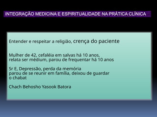 Entender e respeitar a religião, crença do paciente
Mulher de 42, cefaléia em salvas há 10 anos,
relata ser médium, parou de frequentar há 10 anos
Sr E, Depressão, perda da memória
parou de se reunir em família, deixou de guardar
o chabat
Chach Behosho Yasook Batora
INTEGRAÇÃO MEDICINA E ESPIRITUALIDADE NA PRÁTICA CLÍNICA
 