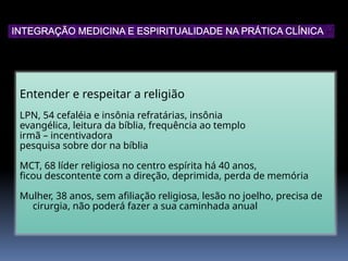 Entender e respeitar a religião
LPN, 54 cefaléia e insônia refratárias, insônia
evangélica, leitura da bíblia, frequência ao templo
irmã – incentivadora
pesquisa sobre dor na bíblia
MCT, 68 líder religiosa no centro espírita há 40 anos,
ficou descontente com a direção, deprimida, perda de memória
Mulher, 38 anos, sem afiliação religiosa, lesão no joelho, precisa de
cirurgia, não poderá fazer a sua caminhada anual
INTEGRAÇÃO MEDICINA E ESPIRITUALIDADE NA PRÁTICA CLÍNICA
 