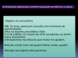 Objetos no consultório
WB, 35 anos, passa em consulta com tremores de
extremidades,
Olha na estante uma bíblia e fala:
O sr lê a Bíblia, Dr. Gostei de vê-la na estante, eu tenho
meus momentos
Introspectivos nas leituras que muito me ajudam.
Bola de cristal, trevo de quatro folhas, buda, quadro
Atenção aos objetos dos pacientes
INTEGRAÇÃO MEDICINA E ESPIRITUALIDADE NA PRÁTICA CLÍNICA
 