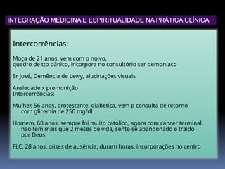 Intercorrências:
Moça de 21 anos, vem com o noivo,
quadro de tto pânico, incorpora no consultório ser demoníaco
Sr José, Demência de Lewy, alucinações visuais
Ansiedade x premonição
Intercorrências:
Mulher, 56 anos, protestante, diabetica, vem p consulta de retorno
com glicemia de 250 mg/dl
Homem, 68 anos, sempre foi muito catolico, agora com cancer terminal,
nao tem mais que 2 meses de vida, sente-se abandonado e traido
por Deus
FLC, 28 anos, crises de ausência, duram horas, incorporações no centro
INTEGRAÇÃO MEDICINA E ESPIRITUALIDADE NA PRÁTICA CLÍNICA
 