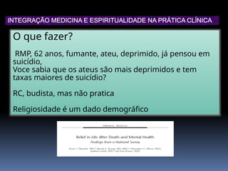 O que fazer?
RMP, 62 anos, fumante, ateu, deprimido, já pensou em
suicídio,
Voce sabia que os ateus são mais deprimidos e tem
taxas maiores de suicídio?
RC, budista, mas não pratica
Religiosidade é um dado demográfico
INTEGRAÇÃO MEDICINA E ESPIRITUALIDADE NA PRÁTICA CLÍNICA
 