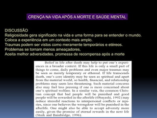DISCUSSÃO
Religiosidade gera significado na vida e uma forma para se entender o mundo.
Coloca a experiência em um contexto mais amplo.
Traumas podem ser vistos como meramente temporários e etéreos.
Problemas se tornam menos ameaçadores,
Aceita melhor adversidades, promessa de recompensa após a morte
CRENÇA NA VIDA APÓS A MORTE E SAÚDE MENTAL
 