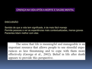 DISCUSSÃO
Sentido de que a vida tem significado, é de mais fácil manejo
Permite pessoas a ver as experiências mais contextualizadas, menos graves
Pacientes lidam melhor com elas.
CRENÇA NA VIDA APÓS A MORTE E SAÚDE MENTAL
 