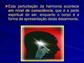 Esta perturbação da harmonia acontece  em nível de consciência , que é a parte espiritual do ser, enquanto o corpo é a forma de apresentação desta desarmonia. 
