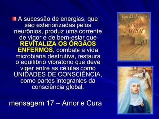 A sucessão de energias, que são exteriorizadas pelos neurônios, produz uma corrente de vigor e de bem-estar que  REVITALIZA OS ÓRGÃOS ENFERMOS , combate a vida microbiana destrutiva, restaura o equilíbrio vibratório que deve viger entre as células como UNIDADES DE CONSCIÊNCIA, como partes integrantes da consciência global. mensagem 17 – Amor e Cura 