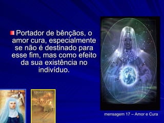 Portador de bênçãos, o amor cura, especialmente se não é destinado para esse fim, mas como efeito da sua existência no indivíduo. mensagem 17 – Amor e Cura 