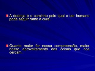A doença é o caminho pelo qual o ser humano pode seguir rumo à cura.  Quanto maior for nossa compreensão, maior nosso aproveitamento das coisas que nos cercam.   